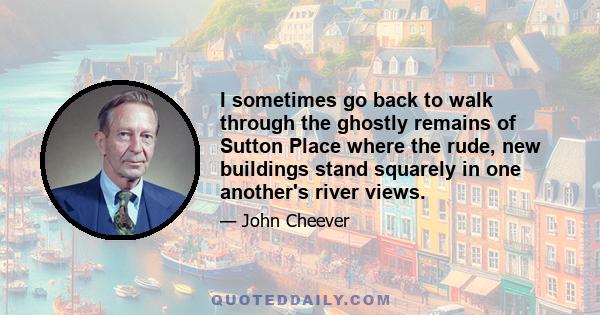 I sometimes go back to walk through the ghostly remains of Sutton Place where the rude, new buildings stand squarely in one another's river views.