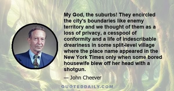 My God, the suburbs! They encircled the city's boundaries like enemy territory and we thought of them as a loss of privacy, a cesspool of conformity and a life of indescribable dreariness in some split-level village