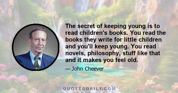 The secret of keeping young is to read children's books. You read the books they write for little children and you'll keep young. You read novels, philosophy, stuff like that and it makes you feel old.