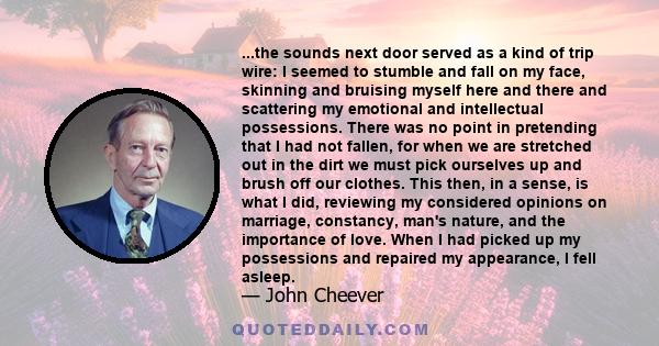 ...the sounds next door served as a kind of trip wire: I seemed to stumble and fall on my face, skinning and bruising myself here and there and scattering my emotional and intellectual possessions. There was no point in 