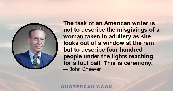 The task of an American writer is not to describe the misgivings of a woman taken in adultery as she looks out of a window at the rain but to describe four hundred people under the lights reaching for a foul ball. This