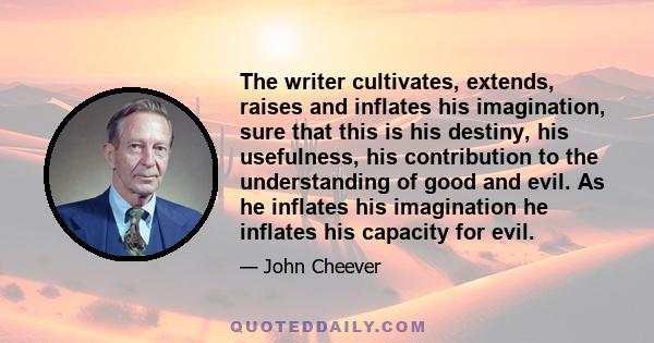 The writer cultivates, extends, raises and inflates his imagination, sure that this is his destiny, his usefulness, his contribution to the understanding of good and evil. As he inflates his imagination he inflates his