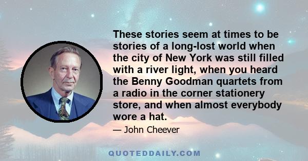 These stories seem at times to be stories of a long-lost world when the city of New York was still filled with a river light, when you heard the Benny Goodman quartets from a radio in the corner stationery store, and