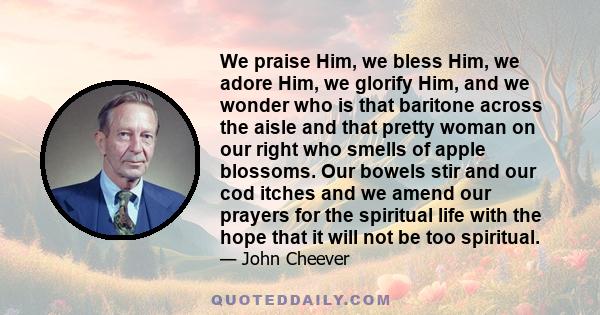 We praise Him, we bless Him, we adore Him, we glorify Him, and we wonder who is that baritone across the aisle and that pretty woman on our right who smells of apple blossoms. Our bowels stir and our cod itches and we