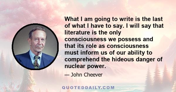 What I am going to write is the last of what I have to say. I will say that literature is the only consciousness we possess and that its role as consciousness must inform us of our ability to comprehend the hideous