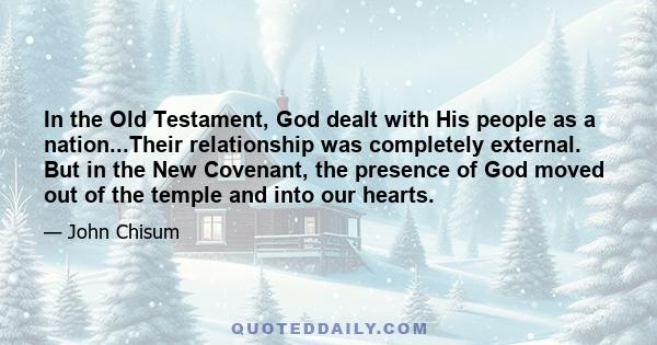 In the Old Testament, God dealt with His people as a nation...Their relationship was completely external. But in the New Covenant, the presence of God moved out of the temple and into our hearts.