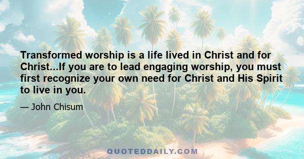 Transformed worship is a life lived in Christ and for Christ...If you are to lead engaging worship, you must first recognize your own need for Christ and His Spirit to live in you.