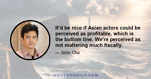 It'd be nice if Asian actors could be perceived as profitable, which is the bottom line. We're perceived as not mattering much fiscally.