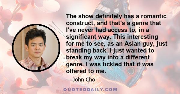 The show definitely has a romantic construct, and that's a genre that I've never had access to, in a significant way. This interesting for me to see, as an Asian guy, just standing back. I just wanted to break my way