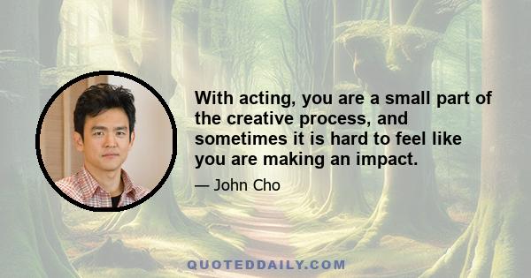 With acting, you are a small part of the creative process, and sometimes it is hard to feel like you are making an impact.