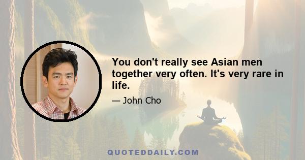 You don't really see Asian men together very often. It's very rare in life.