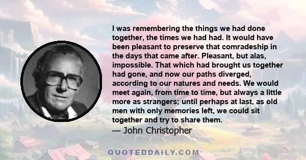 I was remembering the things we had done together, the times we had had. It would have been pleasant to preserve that comradeship in the days that came after. Pleasant, but alas, impossible. That which had brought us