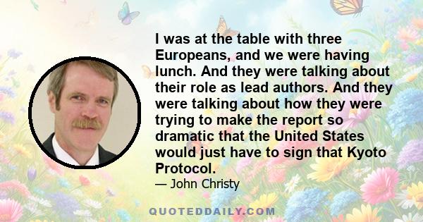 I was at the table with three Europeans, and we were having lunch. And they were talking about their role as lead authors. And they were talking about how they were trying to make the report so dramatic that the United