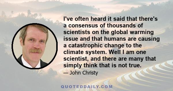 I've often heard it said that there's a consensus of thousands of scientists on the global warming issue and that humans are causing a catastrophic change to the climate system. Well I am one scientist, and there are