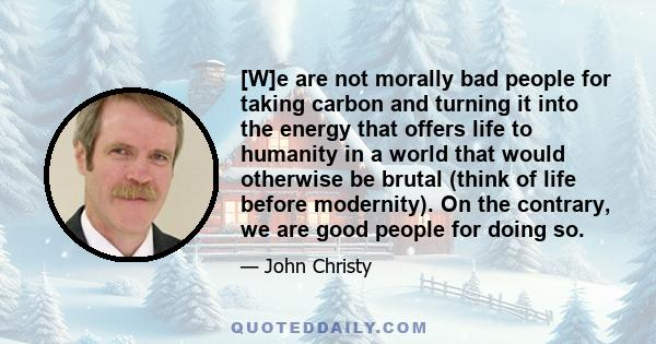 [W]e are not morally bad people for taking carbon and turning it into the energy that offers life to humanity in a world that would otherwise be brutal (think of life before modernity). On the contrary, we are good