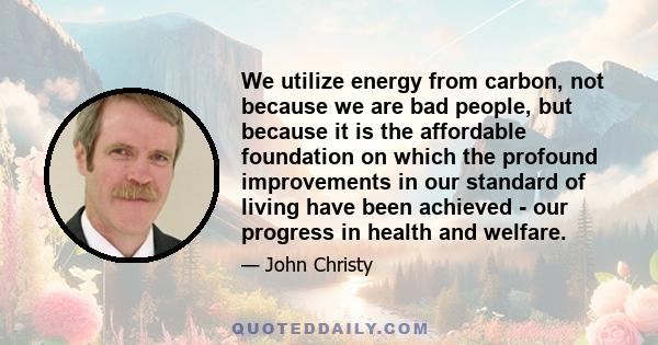 We utilize energy from carbon, not because we are bad people, but because it is the affordable foundation on which the profound improvements in our standard of living have been achieved - our progress in health and