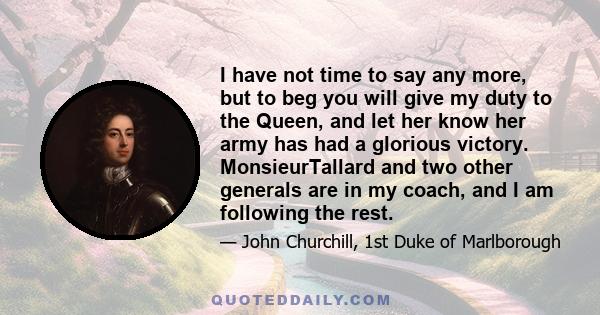 I have not time to say any more, but to beg you will give my duty to the Queen, and let her know her army has had a glorious victory. MonsieurTallard and two other generals are in my coach, and I am following the rest.