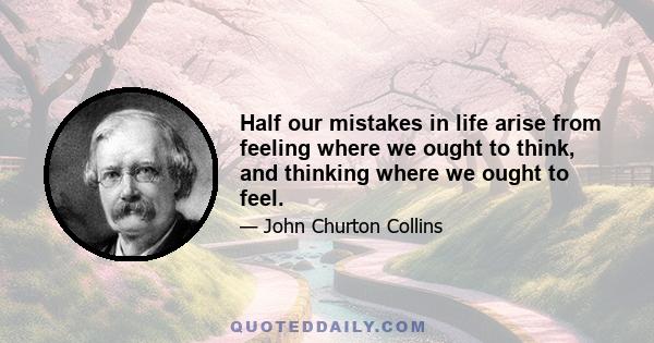 Half our mistakes in life arise from feeling where we ought to think, and thinking where we ought to feel.