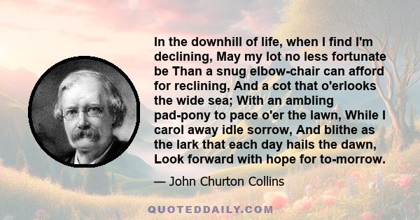 In the downhill of life, when I find I'm declining, May my lot no less fortunate be Than a snug elbow-chair can afford for reclining, And a cot that o'erlooks the wide sea; With an ambling pad-pony to pace o'er the