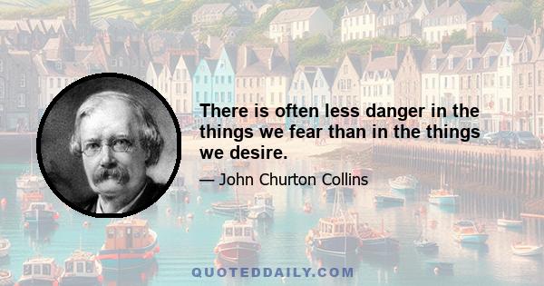 There is often less danger in the things we fear than in the things we desire.