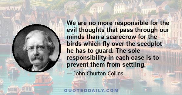 We are no more responsible for the evil thoughts that pass through our minds than a scarecrow for the birds which fly over the seedplot he has to guard. The sole responsibility in each case is to prevent them from