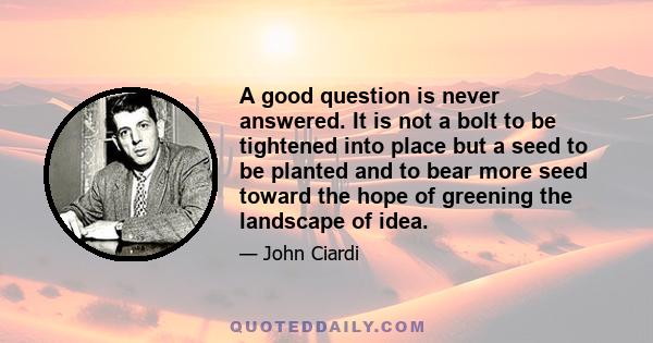 A good question is never answered. It is not a bolt to be tightened into place but a seed to be planted and to bear more seed toward the hope of greening the landscape of idea.