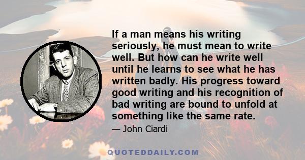 If a man means his writing seriously, he must mean to write well. But how can he write well until he learns to see what he has written badly. His progress toward good writing and his recognition of bad writing are bound 