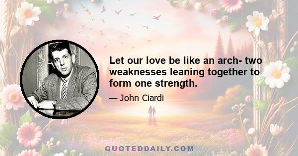 Let our love be like an arch- two weaknesses leaning together to form one strength.