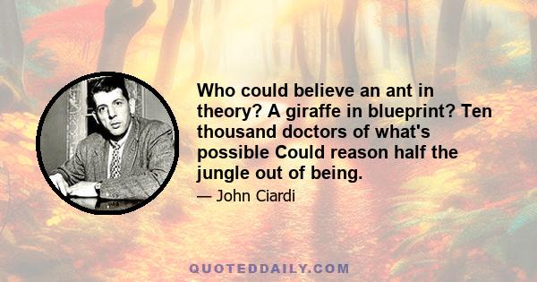 Who could believe an ant in theory? A giraffe in blueprint? Ten thousand doctors of what's possible Could reason half the jungle out of being.