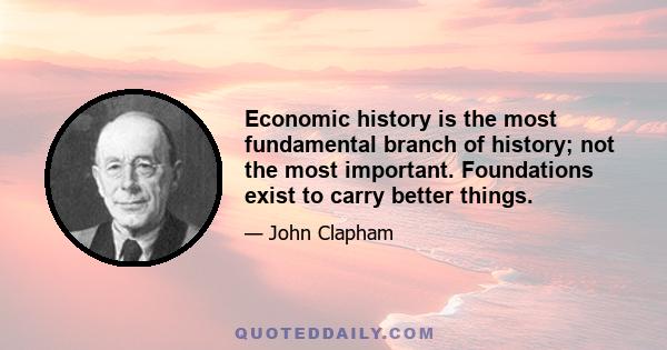 Economic history is the most fundamental branch of history; not the most important. Foundations exist to carry better things.