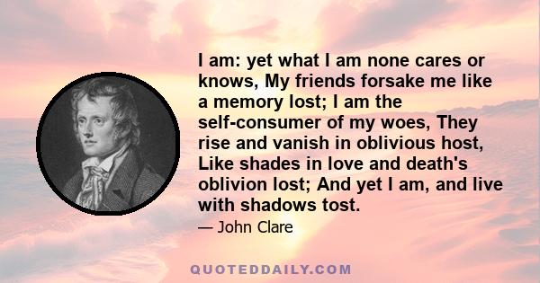 I am: yet what I am none cares or knows, My friends forsake me like a memory lost; I am the self-consumer of my woes, They rise and vanish in oblivious host, Like shades in love and death's oblivion lost; And yet I am,