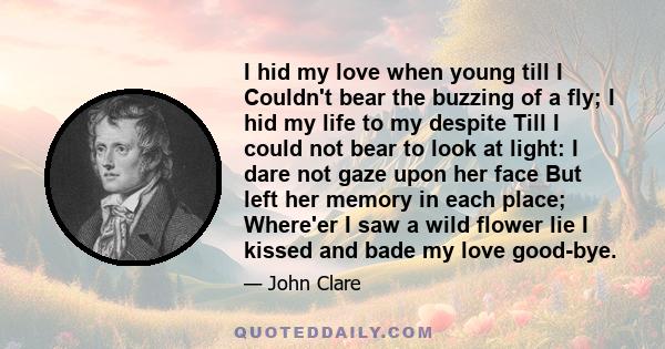 I hid my love when young till I Couldn't bear the buzzing of a fly; I hid my life to my despite Till I could not bear to look at light: I dare not gaze upon her face But left her memory in each place; Where'er I saw a