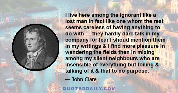 I live here among the ignorant like a lost man in fact like one whom the rest seems careless of having anything to do with — they hardly dare talk in my company for fear I shoud mention them in my writings & I find more 