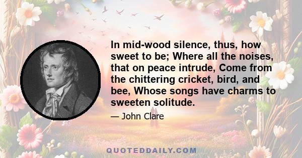 In mid-wood silence, thus, how sweet to be; Where all the noises, that on peace intrude, Come from the chittering cricket, bird, and bee, Whose songs have charms to sweeten solitude.