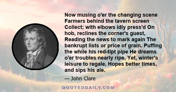 Now musing o'er the changing scene Farmers behind the tavern screen Collect; with elbows idly press'd On hob, reclines the corner's guest, Reading the news to mark again The bankrupt lists or price of grain. Puffing the 