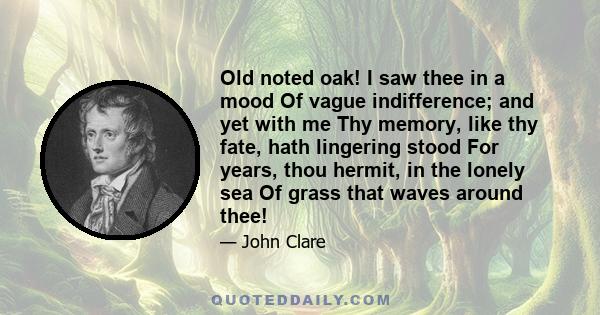 Old noted oak! I saw thee in a mood Of vague indifference; and yet with me Thy memory, like thy fate, hath lingering stood For years, thou hermit, in the lonely sea Of grass that waves around thee!