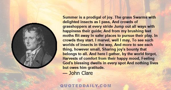 Summer is a prodigal of joy. The grass Swarms with delighted insects as I pass, And crowds of grasshoppers at every stride Jump out all ways with happiness their guide; And from my brushing feet moths flit away In safer 