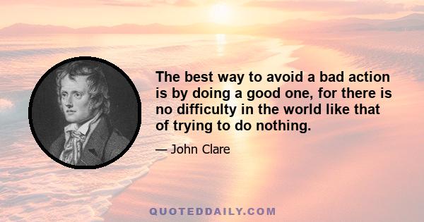 The best way to avoid a bad action is by doing a good one, for there is no difficulty in the world like that of trying to do nothing.