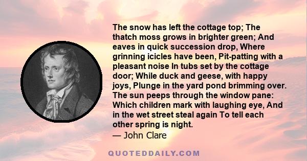 The snow has left the cottage top; The thatch moss grows in brighter green; And eaves in quick succession drop, Where grinning icicles have been, Pit-patting with a pleasant noise In tubs set by the cottage door; While