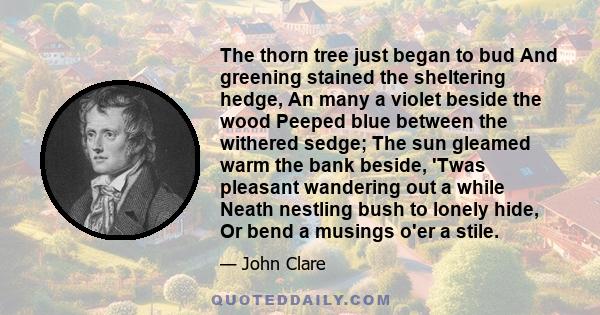 The thorn tree just began to bud And greening stained the sheltering hedge, An many a violet beside the wood Peeped blue between the withered sedge; The sun gleamed warm the bank beside, 'Twas pleasant wandering out a