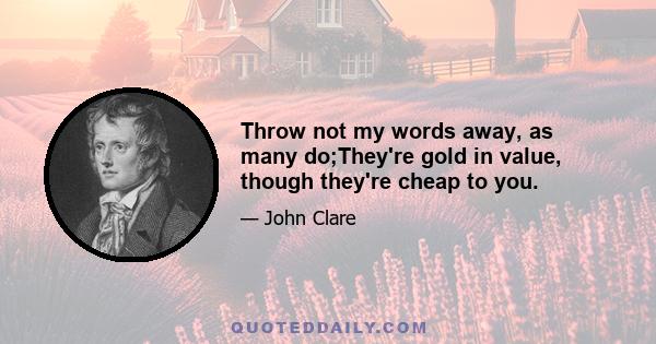 Throw not my words away, as many do;They're gold in value, though they're cheap to you.