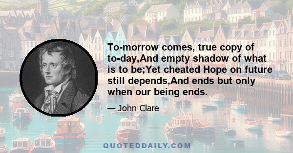 To-morrow comes, true copy of to-day,And empty shadow of what is to be;Yet cheated Hope on future still depends,And ends but only when our being ends.