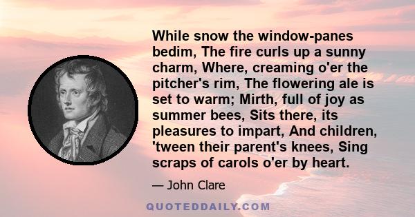 While snow the window-panes bedim, The fire curls up a sunny charm, Where, creaming o'er the pitcher's rim, The flowering ale is set to warm; Mirth, full of joy as summer bees, Sits there, its pleasures to impart, And