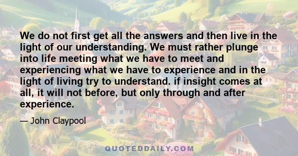 We do not first get all the answers and then live in the light of our understanding. We must rather plunge into life meeting what we have to meet and experiencing what we have to experience and in the light of living