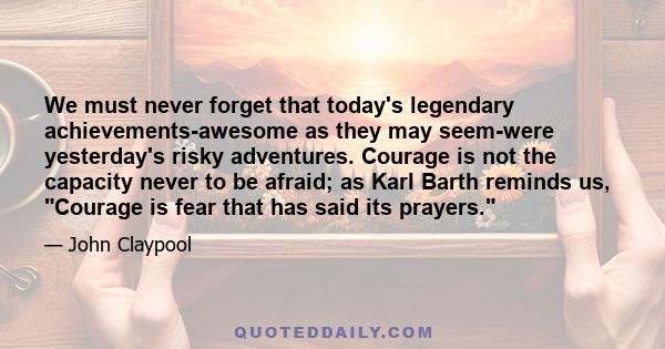 We must never forget that today's legendary achievements-awesome as they may seem-were yesterday's risky adventures. Courage is not the capacity never to be afraid; as Karl Barth reminds us, Courage is fear that has