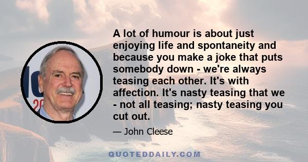 A lot of humour is about just enjoying life and spontaneity and because you make a joke that puts somebody down - we're always teasing each other. It's with affection. It's nasty teasing that we - not all teasing; nasty 