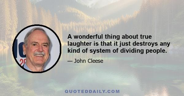 A wonderful thing about true laughter is that it just destroys any kind of system of dividing people.