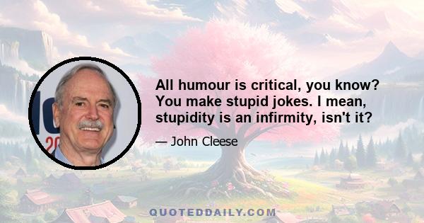 All humour is critical, you know? You make stupid jokes. I mean, stupidity is an infirmity, isn't it?