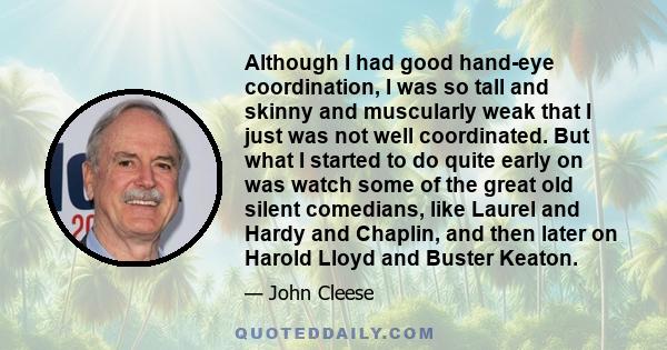 Although I had good hand-eye coordination, I was so tall and skinny and muscularly weak that I just was not well coordinated. But what I started to do quite early on was watch some of the great old silent comedians,