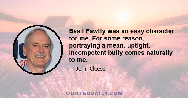 Basil Fawlty was an easy character for me. For some reason, portraying a mean, uptight, incompetent bully comes naturally to me.